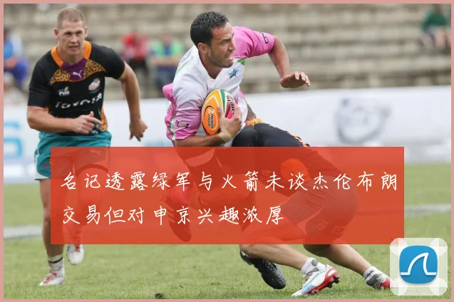 名记透露绿军与火箭未谈杰伦布朗交易但对申京兴趣浓厚