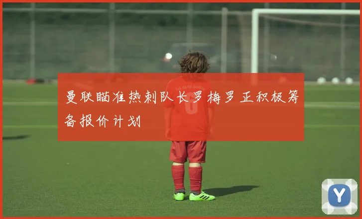 曼联瞄准热刺队长罗梅罗正积极筹备报价计划