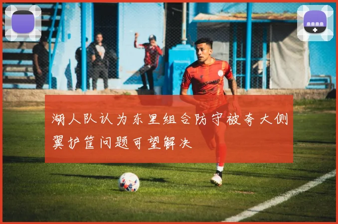 湖人队认为东里组合防守被夸大侧翼护筐问题可望解决