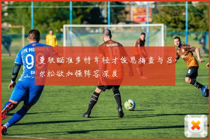 曼联瞄准多特年轻才俊恩梅查与吕尔松欲加强阵容深度