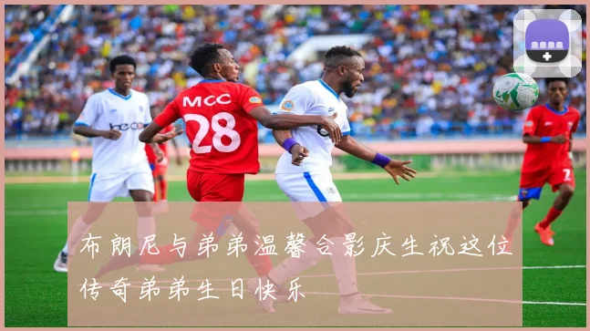 布朗尼与弟弟温馨合影庆生祝这位传奇弟弟生日快乐