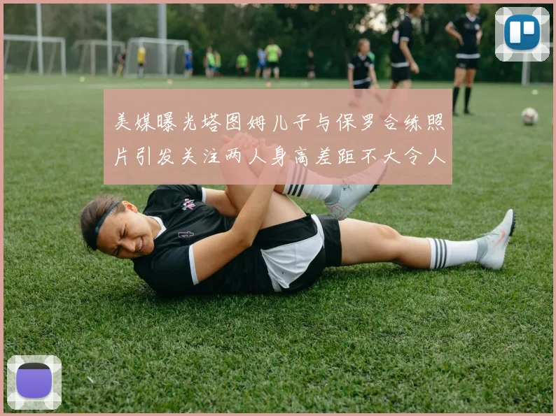 美媒曝光塔图姆儿子与保罗合练照片引发关注两人身高差距不大令人惊讶