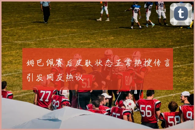 姆巴佩赛后皮肤状态正常热搜传言引发网友热议