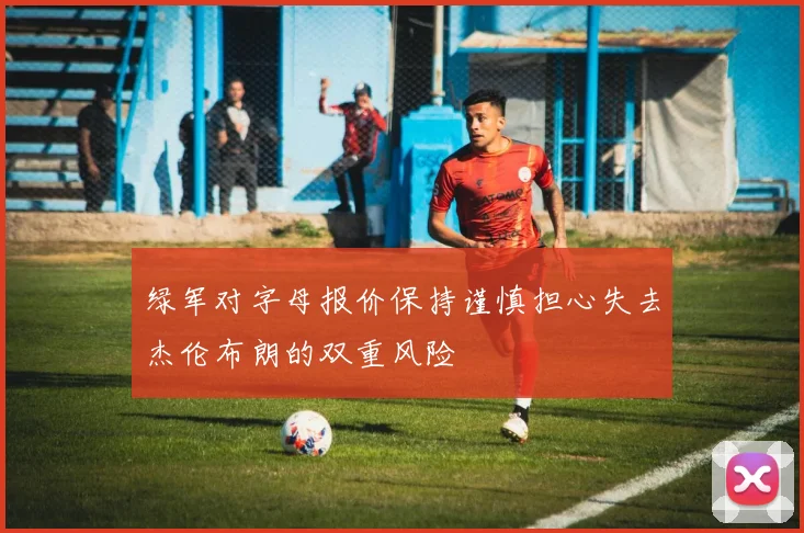 绿军对字母报价保持谨慎担心失去杰伦布朗的双重风险