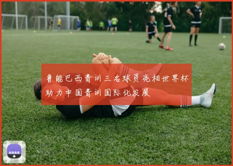 鲁能巴西青训三名球员亮相世界杯助力中国青训国际化发展